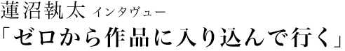 蓮沼執太 インタヴュー
「ゼロから作品に入り込んで行く」