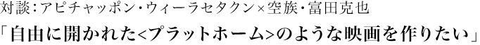 『ブンミおじさんの森』
		UNCLE BOONMEE WHO CAN RECALL HIS PAST LIVES

		対談：アピチャッポン・ウィーラセタクン×空族・富田克也
		「自由に開かれた<プラットホーム>のような映画を作りたい」