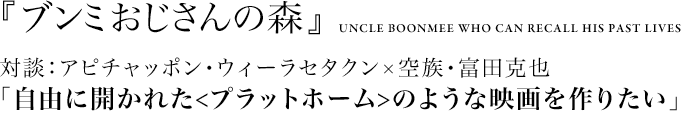 『ブンミおじさんの森』UNCLE BOONMEE WHO CAN RECALL HIS PAST LIVES
			対談：アピチャッポン・ウィーラセタクン×空族・富田克也
			「自由に開かれた<プラットホーム>のような映画を作りたい」