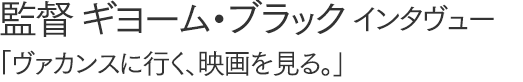 監督・ギヨーム・ブラックインタヴュー
「ヴァカンスに行く、映画を見る。」