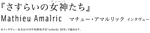 『さすらいの女神たち』
Mathieu Amalric   マチュー・アマルリック インタヴュー