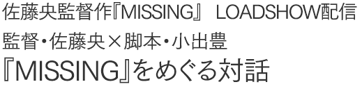 佐藤央監督作『MISSING』、
LOADSHOW配信
監督・佐藤央×脚本・小出豊
『MISSING』をめぐる対話