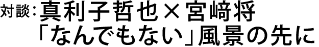 対談：真利子哲也×宮﨑将
「なんでもない」風景の先に