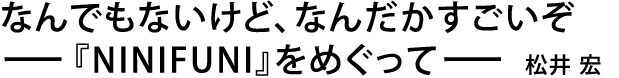 なんでもないけど、なんだかすごいぞ〜『NINIFUNI』をめぐって〜 松井 宏