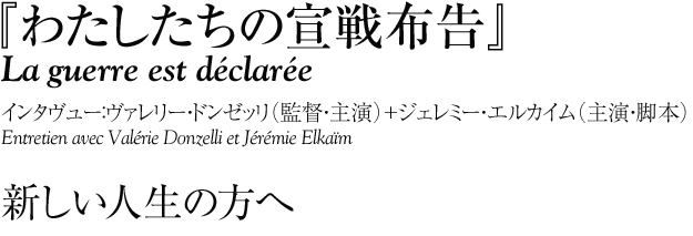 『わたしたちの宣戦布告』
La guerre est déclarée
インタヴュー：ヴァレリー・ドンゼッリ（監督・主演）＋ジェレミー・エルカイム（主演・脚本）
Entretien avec Valérie Donzelli et Jérémie Elkaïm 

新しい人生の方へ