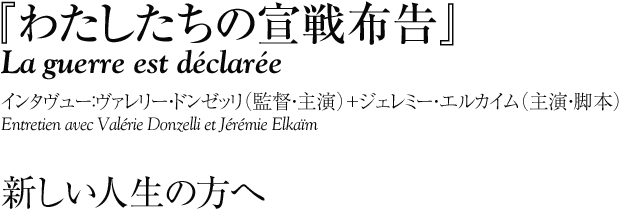 『わたしたちの宣戦布告』
La guerre est déclarée
インタヴュー：ヴァレリー・ドンゼッリ（監督・主演）＋ジェレミー・エルカイム（主演・脚本）
Entretien avec Valérie Donzelli et Jérémie Elkaïm 


新しい人生の方へ